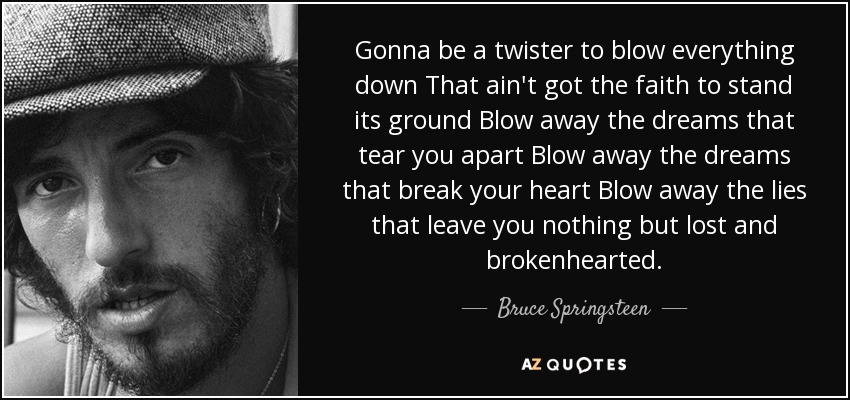 Gonna be a twister to blow everything down That ain't got the faith to stand its ground Blow away the dreams that tear you apart Blow away the dreams that break your heart Blow away the lies that leave you nothing but lost and brokenhearted. - Bruce Springsteen