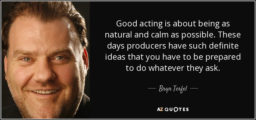 Good acting is about being as natural and calm as possible. These days producers have such definite ideas that you have to be prepared to do whatever they ask. - Bryn Terfel