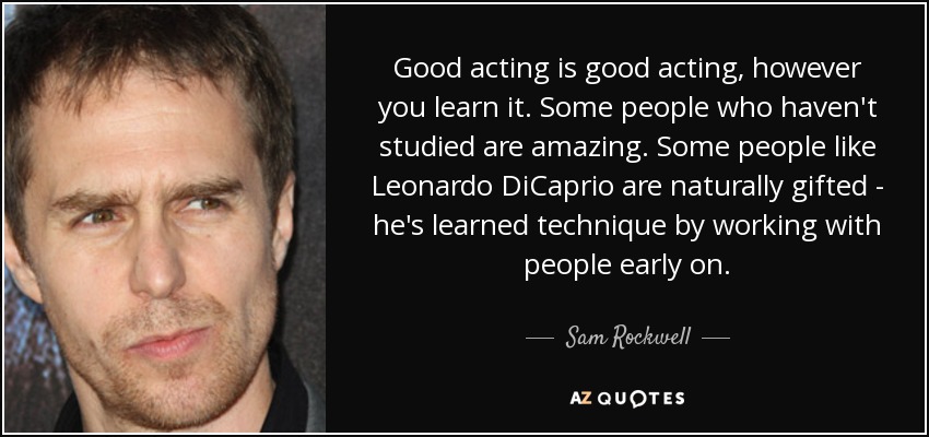 Good acting is good acting, however you learn it. Some people who haven't studied are amazing. Some people like Leonardo DiCaprio are naturally gifted - he's learned technique by working with people early on. - Sam Rockwell