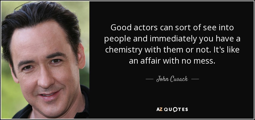 Good actors can sort of see into people and immediately you have a chemistry with them or not. It's like an affair with no mess. - John Cusack