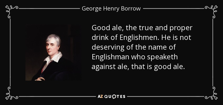 Good ale, the true and proper drink of Englishmen. He is not deserving of the name of Englishman who speaketh against ale, that is good ale. - George Henry Borrow