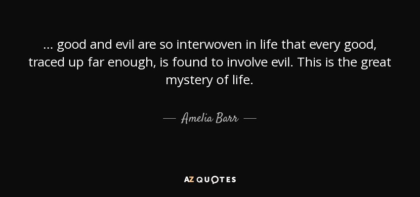 ... good and evil are so interwoven in life that every good, traced up far enough, is found to involve evil. This is the great mystery of life. - Amelia Barr