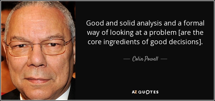Good and solid analysis and a formal way of looking at a problem [are the core ingredients of good decisions]. - Colin Powell