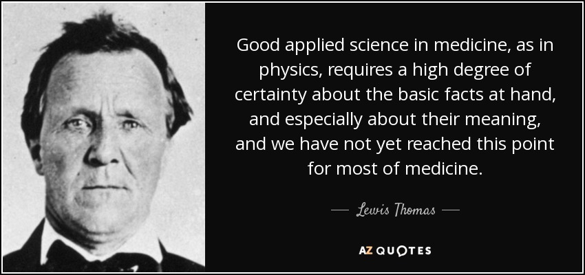 Good applied science in medicine, as in physics, requires a high degree of certainty about the basic facts at hand, and especially about their meaning, and we have not yet reached this point for most of medicine. - Lewis Thomas