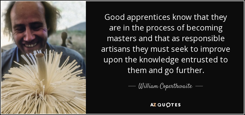 Good apprentices know that they are in the process of becoming masters and that as responsible artisans they must seek to improve upon the knowledge entrusted to them and go further. - William Coperthwaite