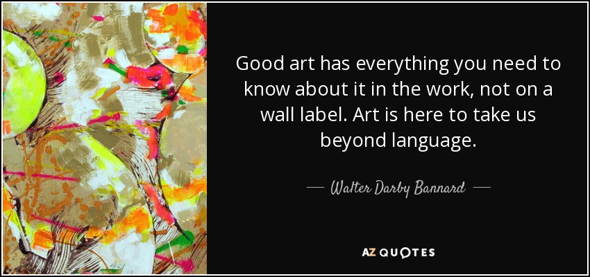 Good art has everything you need to know about it in the work, not on a wall label. Art is here to take us beyond language. - Walter Darby Bannard