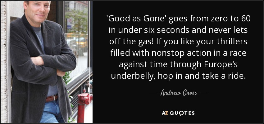 'Good as Gone' goes from zero to 60 in under six seconds and never lets off the gas! If you like your thrillers filled with nonstop action in a race against time through Europe's underbelly, hop in and take a ride. - Andrew Gross