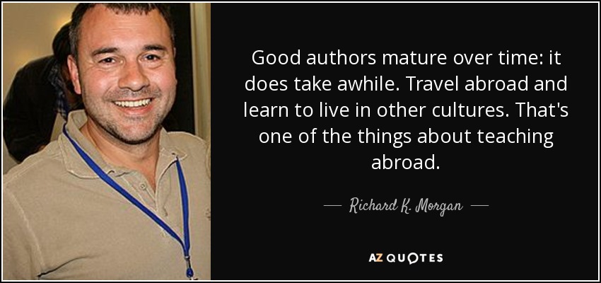 Good authors mature over time: it does take awhile. Travel abroad and learn to live in other cultures. That's one of the things about teaching abroad. - Richard K. Morgan