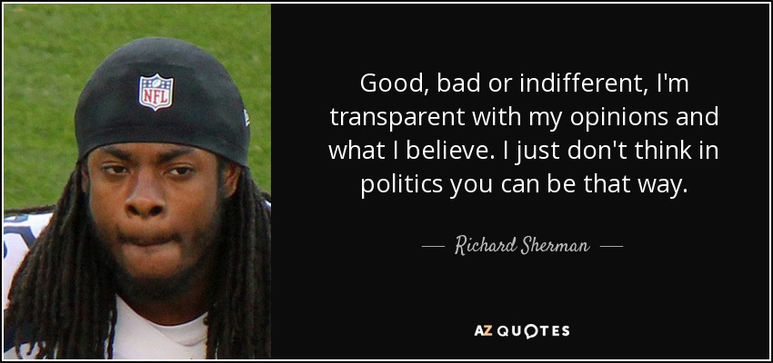 Good, bad or indifferent, I'm transparent with my opinions and what I believe. I just don't think in politics you can be that way. - Richard Sherman