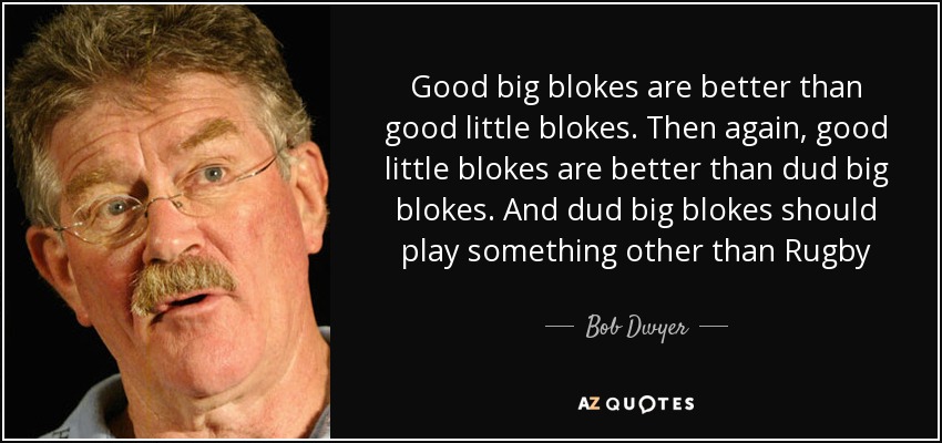 Good big blokes are better than good little blokes. Then again, good little blokes are better than dud big blokes. And dud big blokes should play something other than Rugby - Bob Dwyer