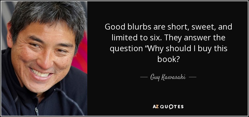 Good blurbs are short, sweet, and limited to six. They answer the question “Why should I buy this book? - Guy Kawasaki