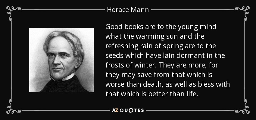 Good books are to the young mind what the warming sun and the refreshing rain of spring are to the seeds which have lain dormant in the frosts of winter. They are more, for they may save from that which is worse than death, as well as bless with that which is better than life. - Horace Mann