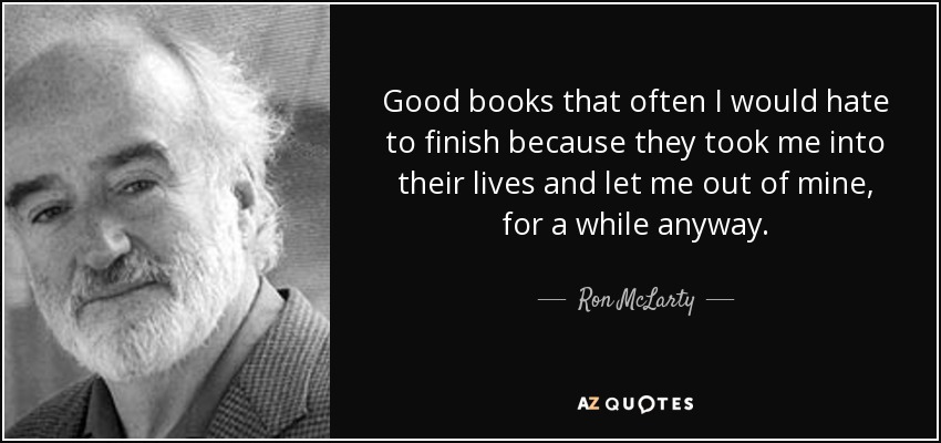 Good books that often I would hate to finish because they took me into their lives and let me out of mine, for a while anyway. - Ron McLarty