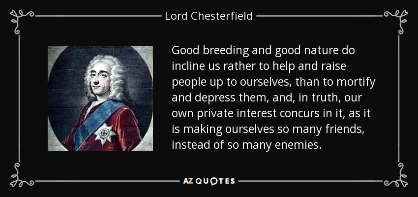 Good breeding and good nature do incline us rather to help and raise people up to ourselves, than to mortify and depress them, and, in truth, our own private interest concurs in it, as it is making ourselves so many friends, instead of so many enemies. - Lord Chesterfield