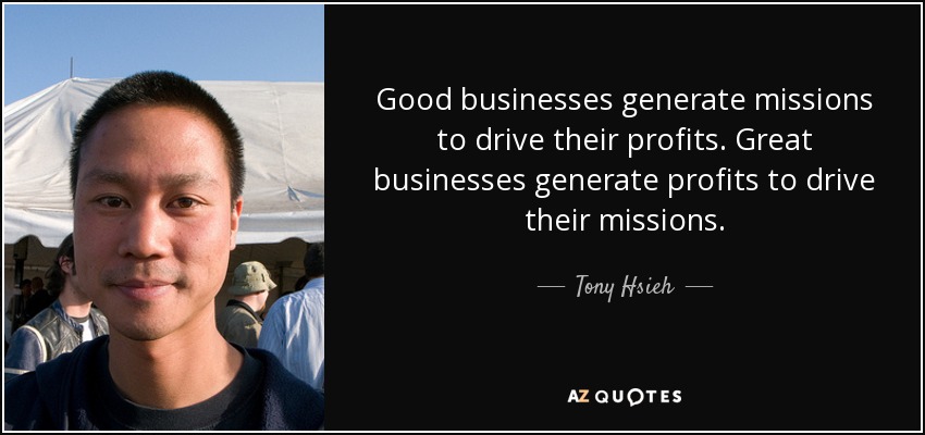 Good businesses generate missions to drive their profits. Great businesses generate profits to drive their missions. - Tony Hsieh