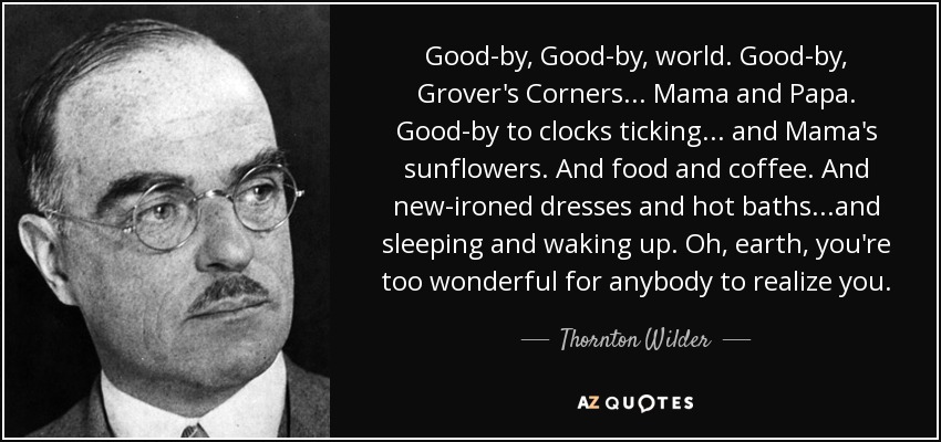 Good-by, Good-by, world. Good-by, Grover's Corners... Mama and Papa. Good-by to clocks ticking... and Mama's sunflowers. And food and coffee. And new-ironed dresses and hot baths...and sleeping and waking up. Oh, earth, you're too wonderful for anybody to realize you. - Thornton Wilder