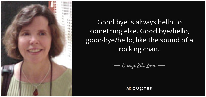 Good-bye is always hello to something else. Good-bye/hello, good-bye/hello, like the sound of a rocking chair. - George Ella Lyon
