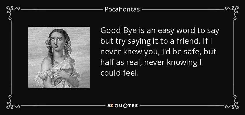 Good-Bye is an easy word to say but try saying it to a friend. If I never knew you, I'd be safe, but half as real, never knowing I could feel. - Pocahontas