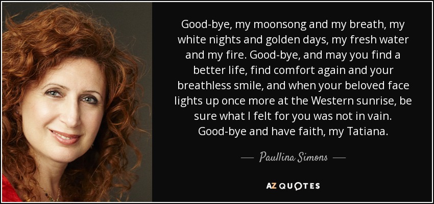 Good-bye, my moonsong and my breath, my white nights and golden days, my fresh water and my fire. Good-bye, and may you find a better life, find comfort again and your breathless smile, and when your beloved face lights up once more at the Western sunrise, be sure what I felt for you was not in vain. Good-bye and have faith, my Tatiana. - Paullina Simons