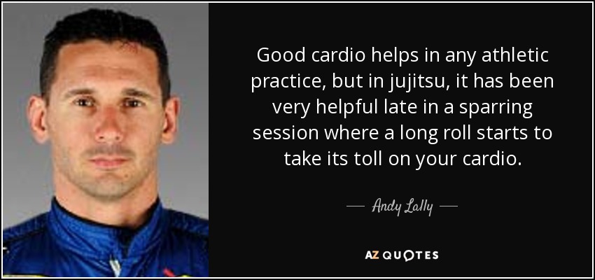 Good cardio helps in any athletic practice, but in jujitsu, it has been very helpful late in a sparring session where a long roll starts to take its toll on your cardio. - Andy Lally