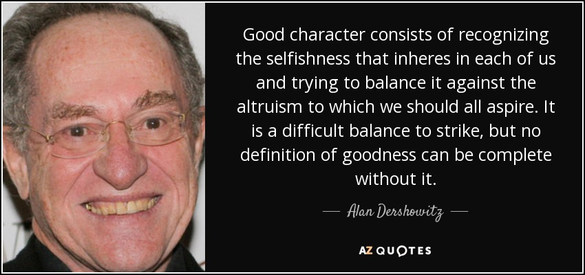Good character consists of recognizing the selfishness that inheres in each of us and trying to balance it against the altruism to which we should all aspire. It is a difficult balance to strike, but no definition of goodness can be complete without it. - Alan Dershowitz