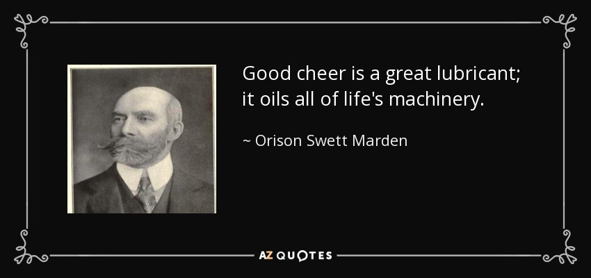 Good cheer is a great lubricant; it oils all of life's machinery. - Orison Swett Marden