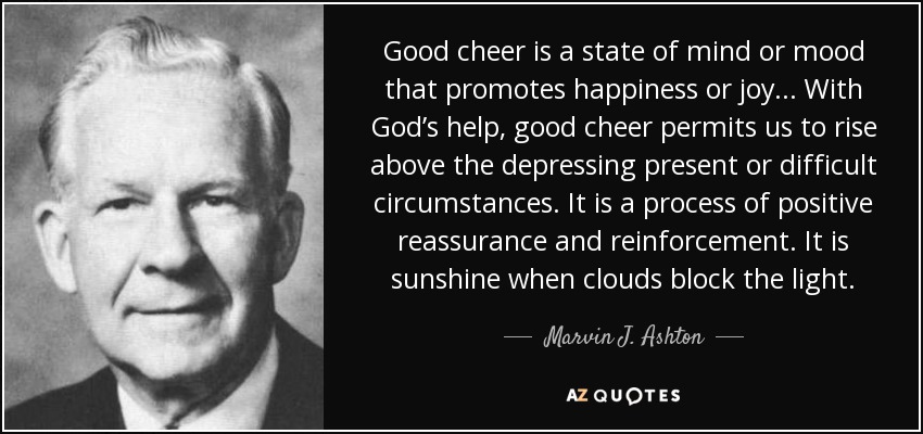 Good cheer is a state of mind or mood that promotes happiness or joy... With God’s help, good cheer permits us to rise above the depressing present or difficult circumstances. It is a process of positive reassurance and reinforcement. It is sunshine when clouds block the light. - Marvin J. Ashton