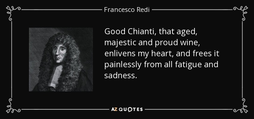 Good Chianti, that aged, majestic and proud wine, enlivens my heart, and frees it painlessly from all fatigue and sadness. - Francesco Redi