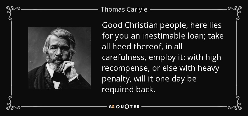 Good Christian people, here lies for you an inestimable loan; take all heed thereof, in all carefulness, employ it: with high recompense, or else with heavy penalty, will it one day be required back. - Thomas Carlyle