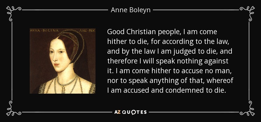 Good Christian people, I am come hither to die, for according to the law, and by the law I am judged to die, and therefore I will speak nothing against it. I am come hither to accuse no man, nor to speak anything of that, whereof I am accused and condemned to die. - Anne Boleyn