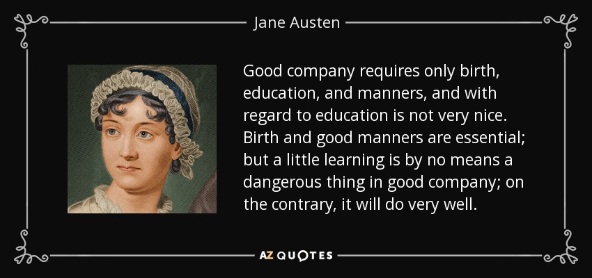 Good company requires only birth, education, and manners, and with regard to education is not very nice. Birth and good manners are essential; but a little learning is by no means a dangerous thing in good company; on the contrary, it will do very well. - Jane Austen