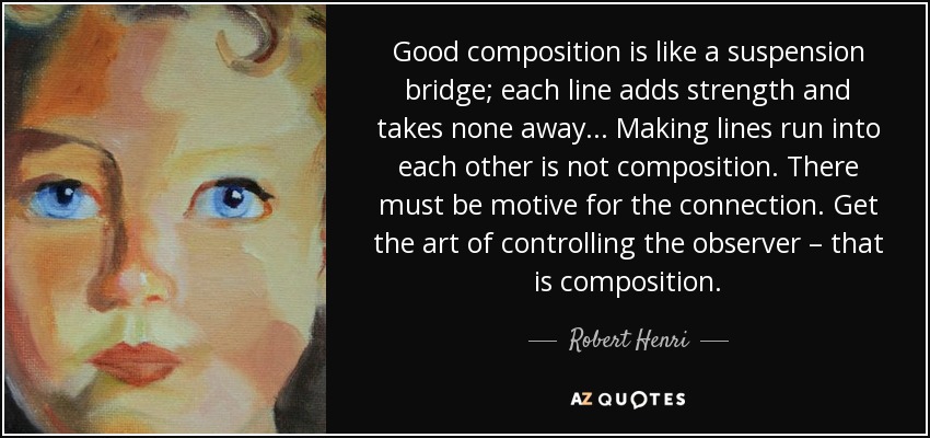 Good composition is like a suspension bridge; each line adds strength and takes none away... Making lines run into each other is not composition. There must be motive for the connection. Get the art of controlling the observer – that is composition. - Robert Henri