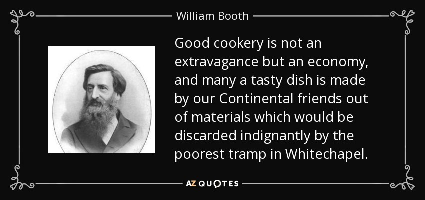 Good cookery is not an extravagance but an economy, and many a tasty dish is made by our Continental friends out of materials which would be discarded indignantly by the poorest tramp in Whitechapel. - William Booth