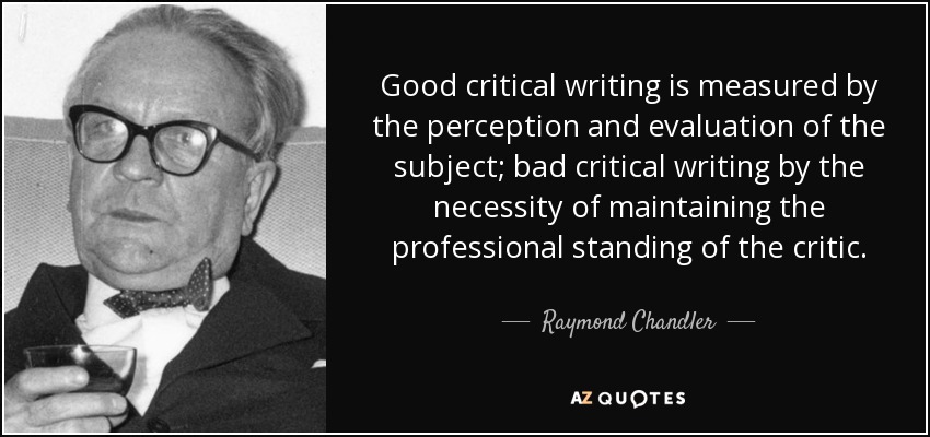 Good critical writing is measured by the perception and evaluation of the subject; bad critical writing by the necessity of maintaining the professional standing of the critic. - Raymond Chandler