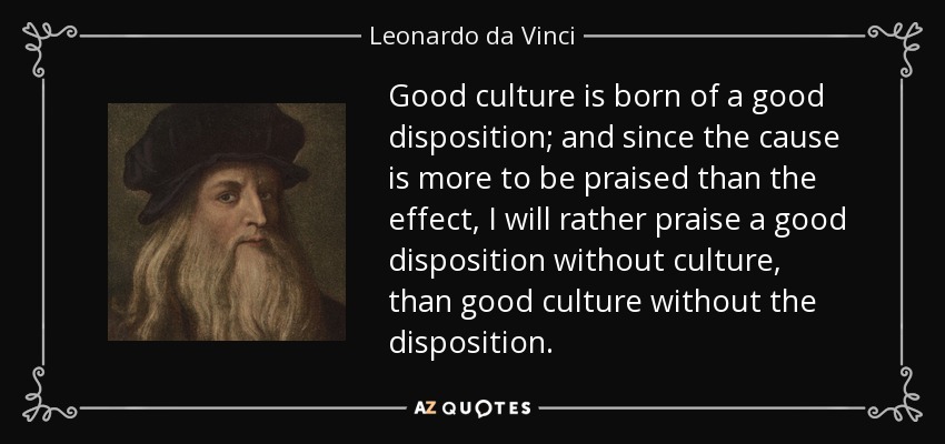 Good culture is born of a good disposition; and since the cause is more to be praised than the effect, I will rather praise a good disposition without culture, than good culture without the disposition. - Leonardo da Vinci