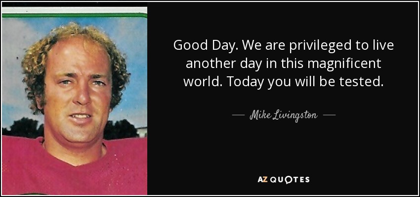 Good Day. We are privileged to live another day in this magnificent world. Today you will be tested. - Mike Livingston