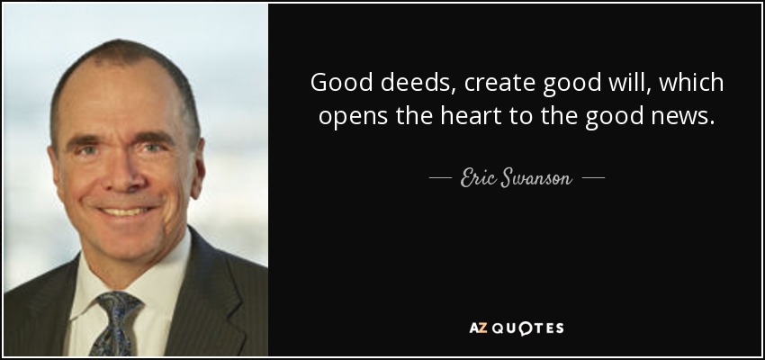 Good deeds, create good will, which opens the heart to the good news. - Eric Swanson