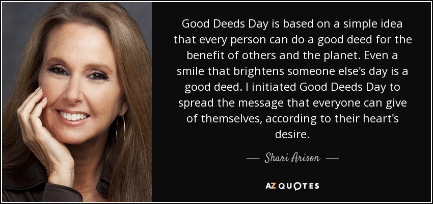 Good Deeds Day is based on a simple idea that every person can do a good deed for the benefit of others and the planet. Even a smile that brightens someone else's day is a good deed. I initiated Good Deeds Day to spread the message that everyone can give of themselves, according to their heart's desire. - Shari Arison