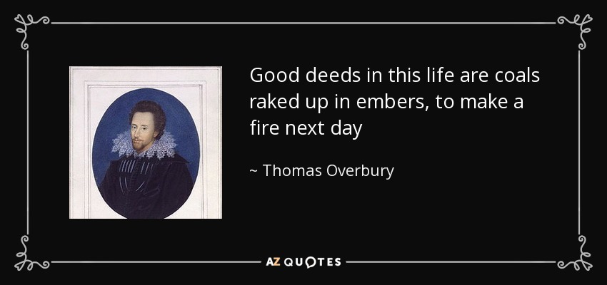 Good deeds in this life are coals raked up in embers, to make a fire next day - Thomas Overbury