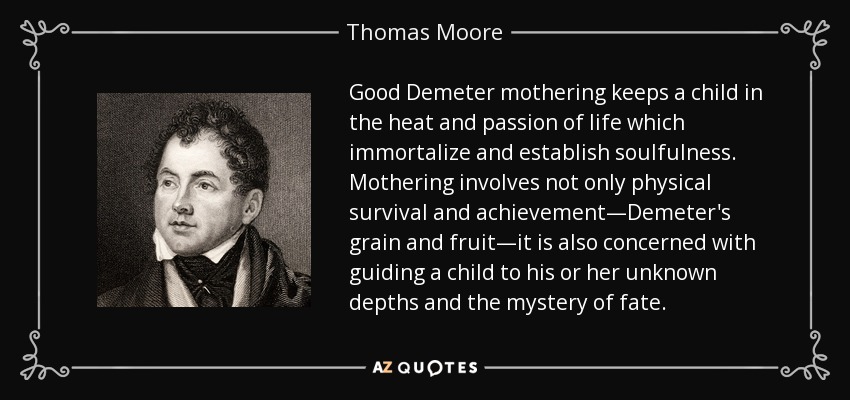 Good Demeter mothering keeps a child in the heat and passion of life which immortalize and establish soulfulness. Mothering involves not only physical survival and achievement—Demeter's grain and fruit—it is also concerned with guiding a child to his or her unknown depths and the mystery of fate. - Thomas Moore