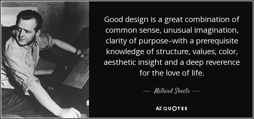 Good design is a great combination of common sense, unusual imagination, clarity of purpose–with a prerequisite knowledge of structure, values, color, aesthetic insight and a deep reverence for the love of life. - Millard Sheets