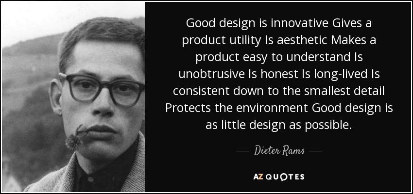 Good design is innovative Gives a product utility Is aesthetic Makes a product easy to understand Is unobtrusive Is honest Is long-lived Is consistent down to the smallest detail Protects the environment Good design is as little design as possible. - Dieter Rams