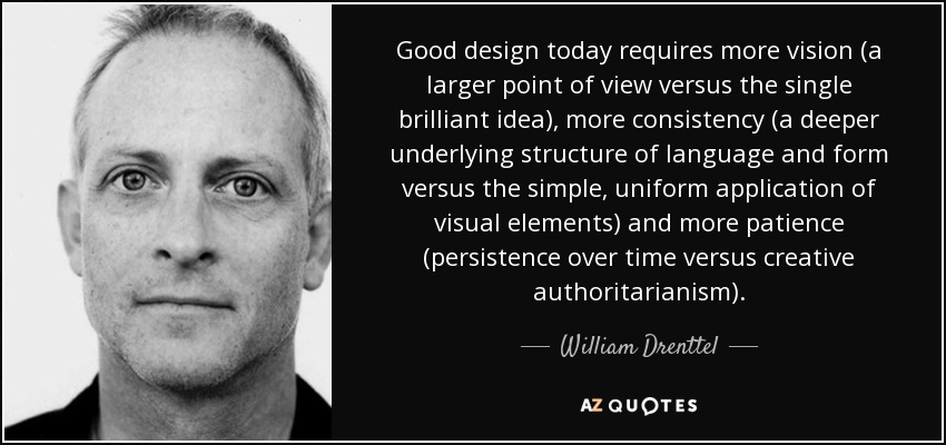 Good design today requires more vision (a larger point of view versus the single brilliant idea), more consistency (a deeper underlying structure of language and form versus the simple, uniform application of visual elements) and more patience (persistence over time versus creative authoritarianism). - William Drenttel