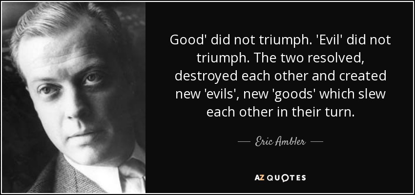 Good' did not triumph. 'Evil' did not triumph. The two resolved, destroyed each other and created new 'evils', new 'goods' which slew each other in their turn. - Eric Ambler