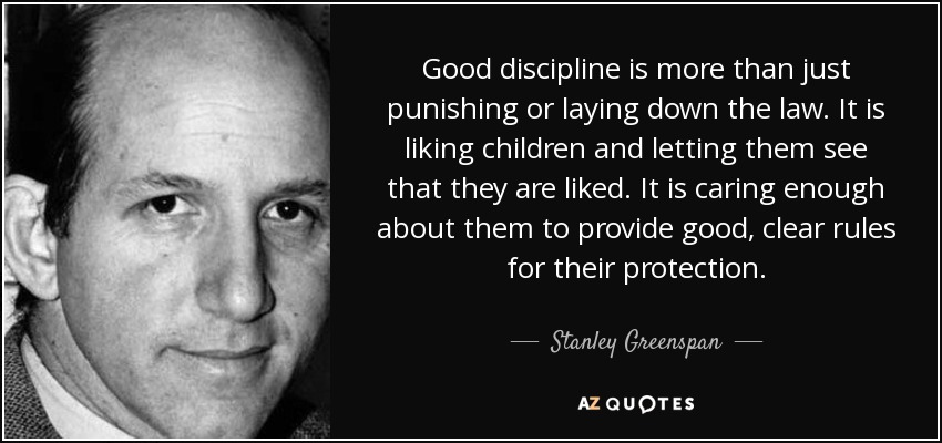 Good discipline is more than just punishing or laying down the law. It is liking children and letting them see that they are liked. It is caring enough about them to provide good, clear rules for their protection. - Stanley Greenspan