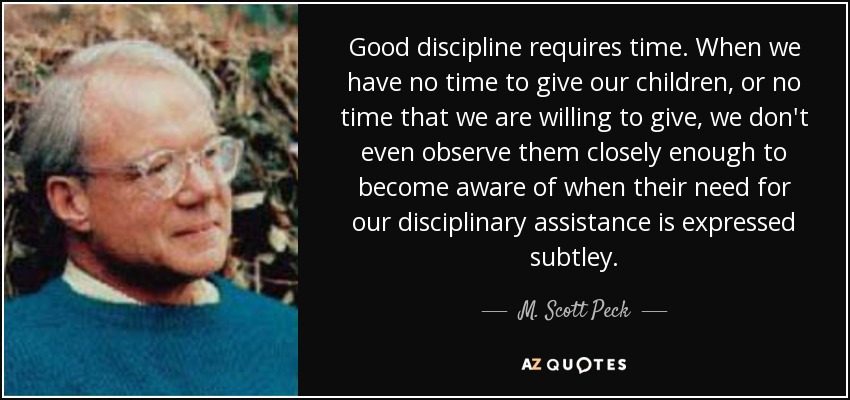 Good discipline requires time. When we have no time to give our children, or no time that we are willing to give, we don't even observe them closely enough to become aware of when their need for our disciplinary assistance is expressed subtley. - M. Scott Peck