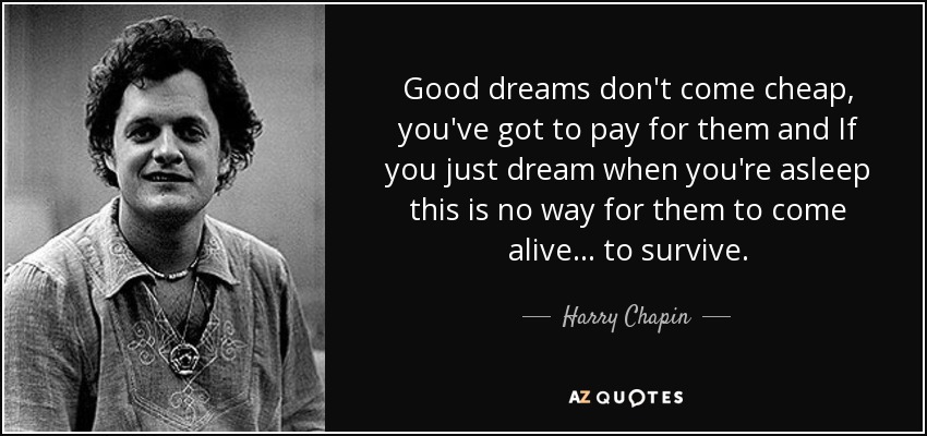 Good dreams don't come cheap, you've got to pay for them and If you just dream when you're asleep this is no way for them to come alive... to survive. - Harry Chapin