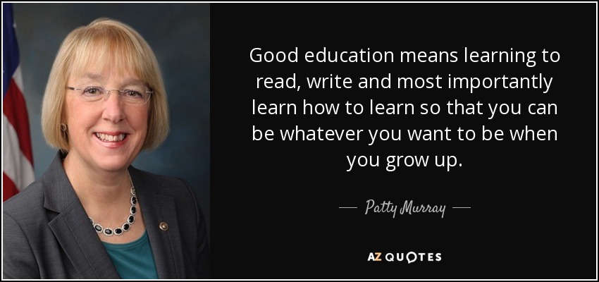 Good education means learning to read, write and most importantly learn how to learn so that you can be whatever you want to be when you grow up. - Patty Murray