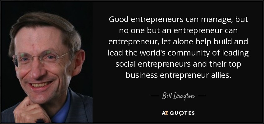 Good entrepreneurs can manage, but no one but an entrepreneur can entrepreneur, let alone help build and lead the world's community of leading social entrepreneurs and their top business entrepreneur allies. - Bill Drayton