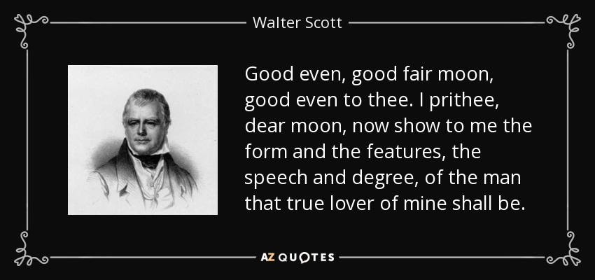 Good even, good fair moon, good even to thee. I prithee, dear moon, now show to me the form and the features, the speech and degree, of the man that true lover of mine shall be. - Walter Scott
